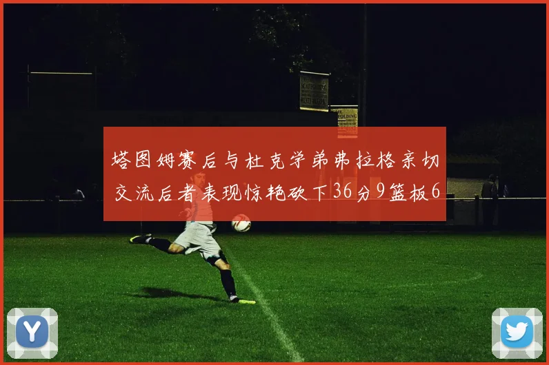 塔图姆赛后与杜克学弟弗拉格亲切交流后者表现惊艳砍下36分9篮板6助攻