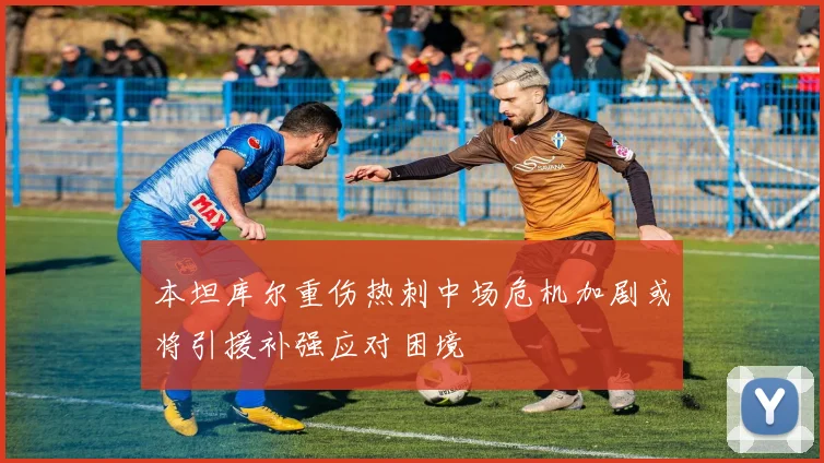 本坦库尔重伤热刺中场危机加剧或将引援补强应对困境