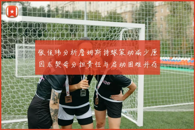 张佳玮分析詹姆斯持球策动减少原因东契奇分担责任与启动困难并存